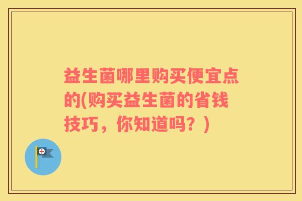 益生菌哪里购买便宜点的(购买益生菌的省钱技巧，你知道吗？)