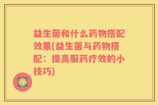益生菌和什么药物搭配效果(益生菌与药物搭配：提高服药疗效的小技巧)
