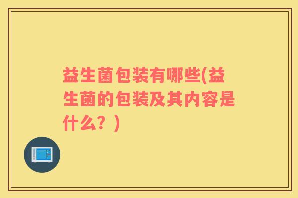 益生菌包装有哪些(益生菌的包装及其内容是什么？)