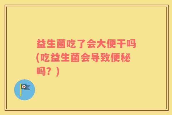 益生菌吃了会大便干吗(吃益生菌会导致便秘吗？)