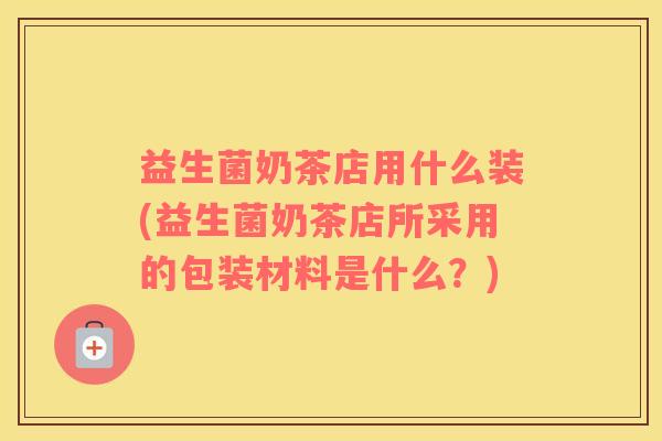 益生菌奶茶店用什么装(益生菌奶茶店所采用的包装材料是什么？)