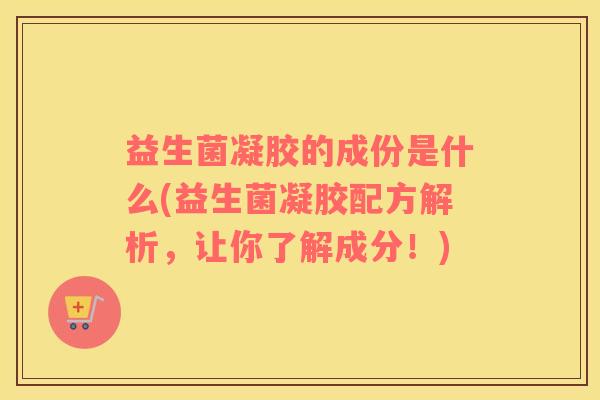 益生菌凝胶的成份是什么(益生菌凝胶配方解析，让你了解成分！)