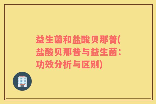 益生菌和盐酸贝那普(盐酸贝那普与益生菌：功效分析与区别)