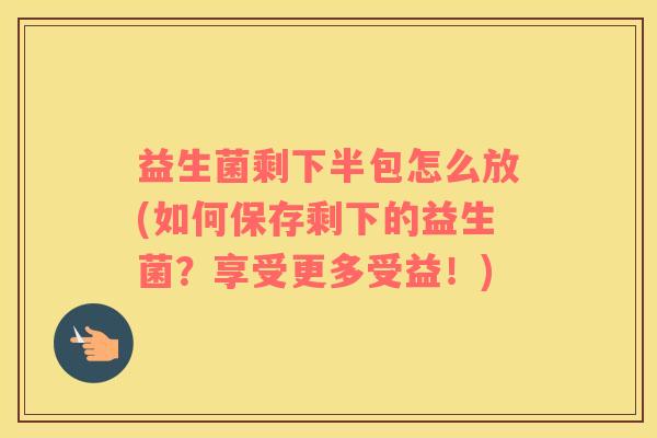 益生菌剩下半包怎么放(如何保存剩下的益生菌？享受更多受益！)
