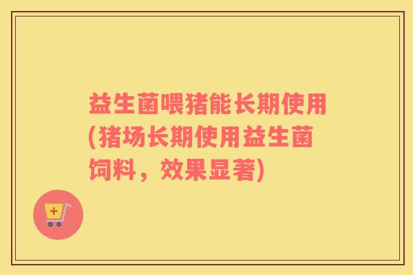 益生菌喂猪能长期使用(猪场长期使用益生菌饲料，效果显著)