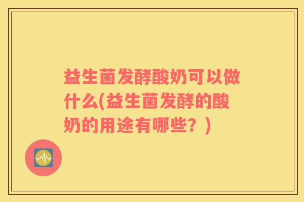 益生菌发酵酸奶可以做什么(益生菌发酵的酸奶的用途有哪些？)