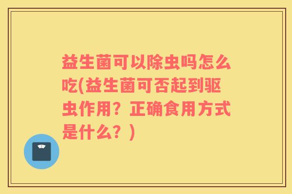 益生菌可以除虫吗怎么吃(益生菌可否起到驱虫作用？正确食用方式是什么？)
