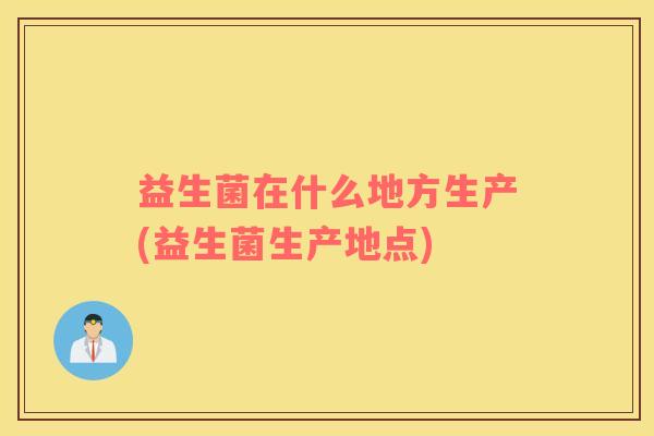 益生菌在什么地方生产(益生菌生产地点)