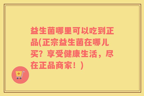 益生菌哪里可以吃到正品(正宗益生菌在哪儿买？享受健康生活，尽在正品商家！)