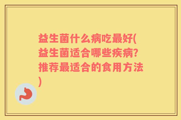 益生菌什么病吃最好(益生菌适合哪些疾病？推荐最适合的食用方法)