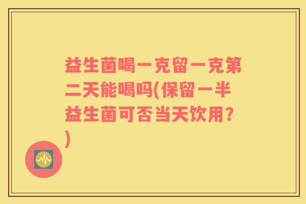 益生菌喝一克留一克第二天能喝吗(保留一半益生菌可否当天饮用？)