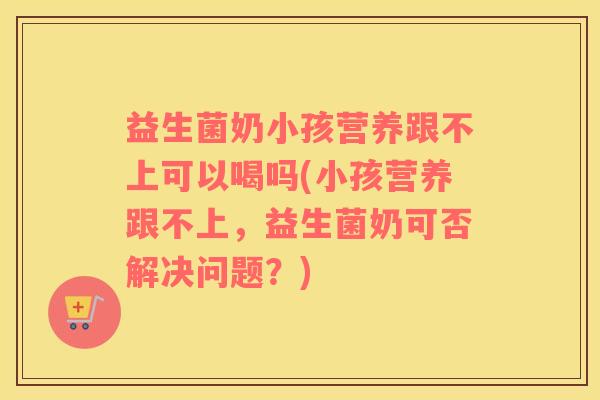 益生菌奶小孩营养跟不上可以喝吗(小孩营养跟不上，益生菌奶可否解决问题？)