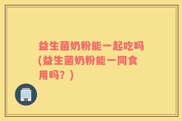 益生菌奶粉能一起吃吗(益生菌奶粉能一同食用吗？)