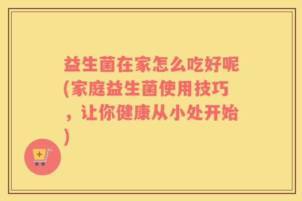 益生菌在家怎么吃好呢(家庭益生菌使用技巧，让你健康从小处开始)