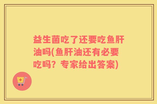 益生菌吃了还要吃鱼肝油吗(鱼肝油还有必要吃吗？专家给出答案)