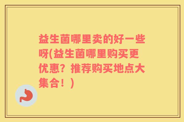 益生菌哪里卖的好一些呀(益生菌哪里购买更优惠？推荐购买地点大集合！)