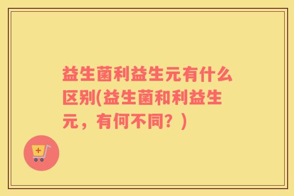益生菌利益生元有什么区别(益生菌和利益生元，有何不同？)