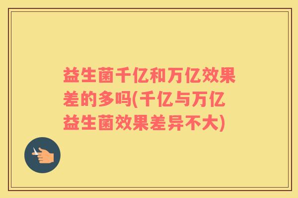 益生菌千亿和万亿效果差的多吗(千亿与万亿益生菌效果差异不大)