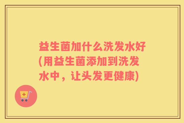 益生菌加什么洗发水好(用益生菌添加到洗发水中，让头发更健康)
