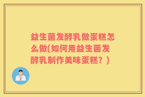 益生菌发酵乳做蛋糕怎么做(如何用益生菌发酵乳制作美味蛋糕？)