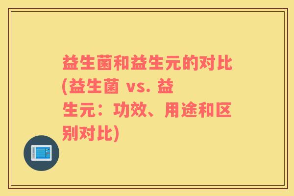 益生菌和益生元的对比(益生菌 vs. 益生元：功效、用途和区别对比)