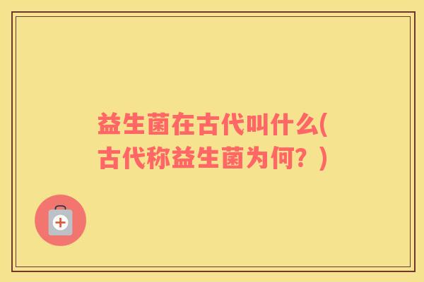益生菌在古代叫什么(古代称益生菌为何?) 益生菌在古代叫什么(古代称益生菌为何?)
