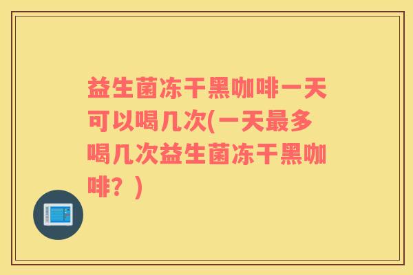 益生菌冻干黑咖啡一天可以喝几次(一天最多喝几次益生菌冻干黑咖啡？)