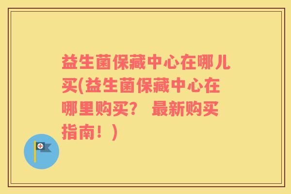 益生菌保藏中心在哪儿买(益生菌保藏中心在哪里购买？ 最新购买指南！)