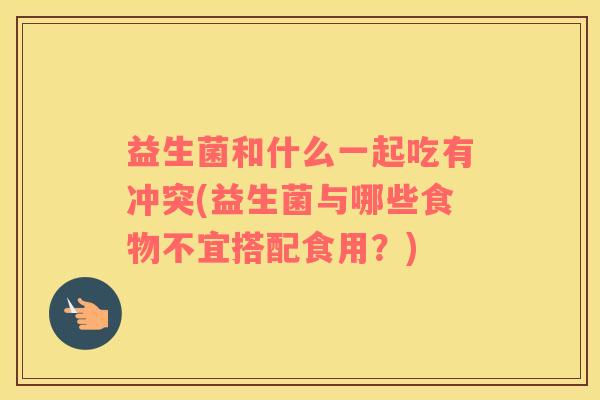 益生菌和什么一起吃有冲突(益生菌与哪些食物不宜搭配食用？)