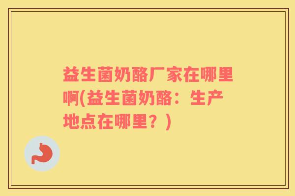 益生菌奶酪厂家在哪里啊(益生菌奶酪：生产地点在哪里？)