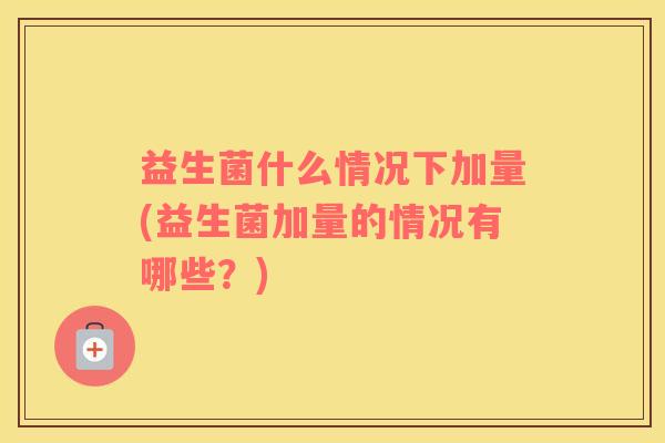 益生菌什么情况下加量(益生菌加量的情况有哪些？)