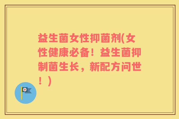 益生菌女性抑菌剂(女性健康必备！益生菌抑制菌生长，新配方问世！)