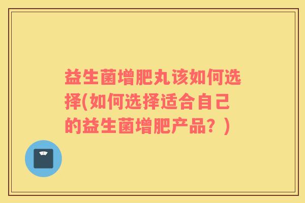 益生菌增肥丸该如何选择(如何选择适合自己的益生菌增肥产品？)