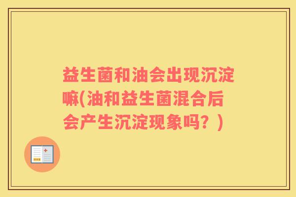 益生菌和油会出现沉淀嘛(油和益生菌混合后会产生沉淀现象吗？)