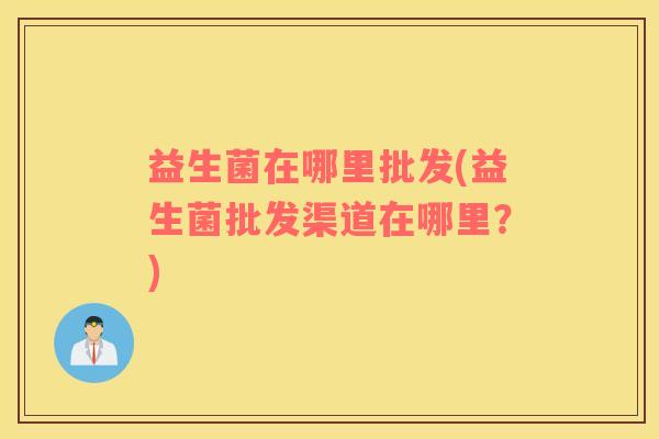 益生菌在哪里批发(益生菌批发渠道在哪里？)