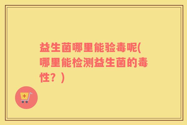 益生菌哪里能验毒呢(哪里能检测益生菌的毒性？)