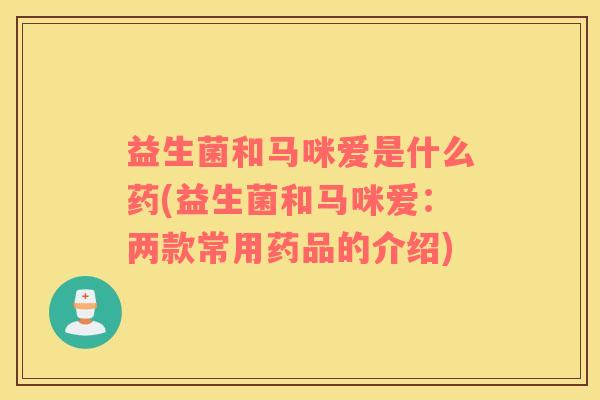 益生菌和马咪爱是什么药(益生菌和马咪爱：两款常用药品的介绍)