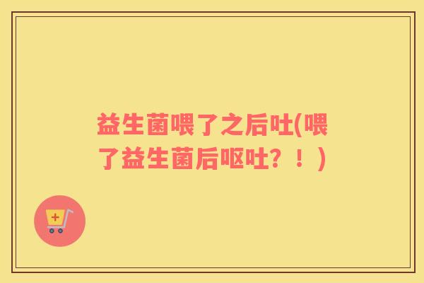 益生菌喂了之后吐(喂了益生菌后呕吐？！)
