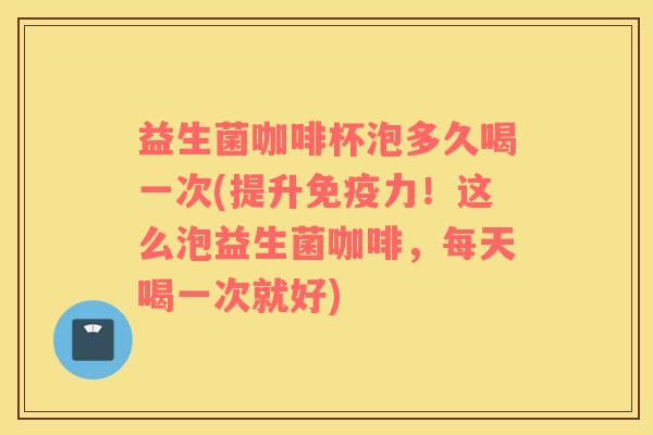 益生菌咖啡杯泡多久喝一次(提升免疫力！这么泡益生菌咖啡，每天喝一次就好)
