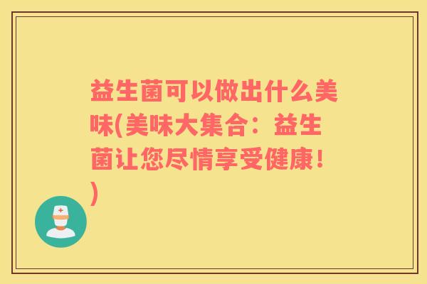 益生菌可以做出什么美味(美味大集合：益生菌让您尽情享受健康！)