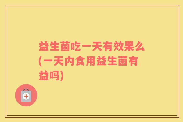 益生菌吃一天有效果么(一天内食用益生菌有益吗)
