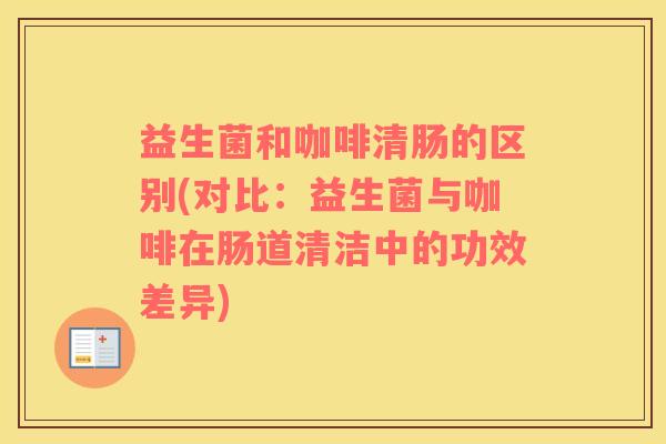 益生菌和咖啡清肠的区别(对比：益生菌与咖啡在肠道清洁中的功效差异)