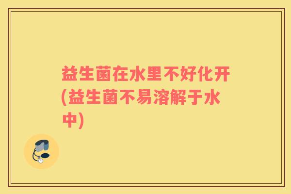 益生菌在水里不好化开(益生菌不易溶解于水中)