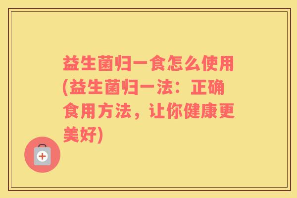 益生菌归一食怎么使用(益生菌归一法：正确食用方法，让你健康更美好)