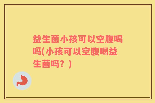 益生菌小孩可以空腹喝吗(小孩可以空腹喝益生菌吗？)