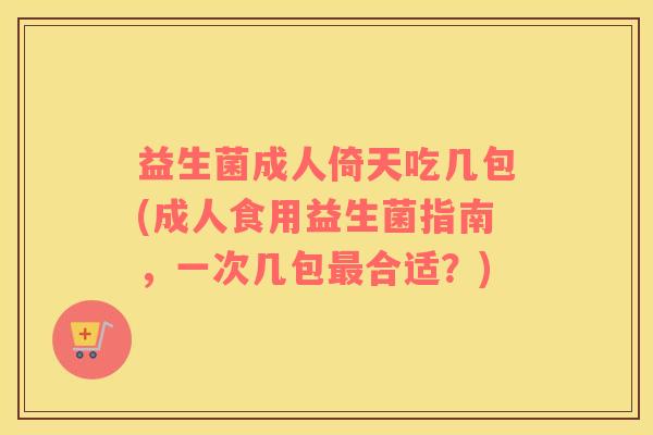 益生菌成人倚天吃几包(成人食用益生菌指南，一次几包最合适？)