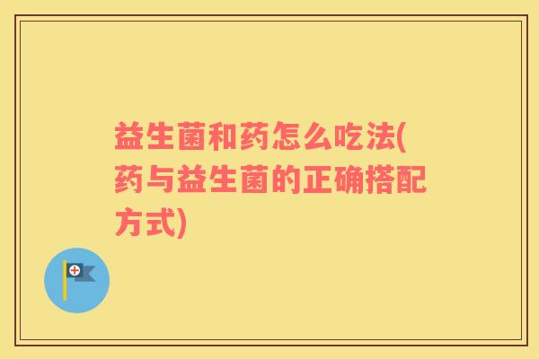 益生菌和药怎么吃法(药与益生菌的正确搭配方式)
