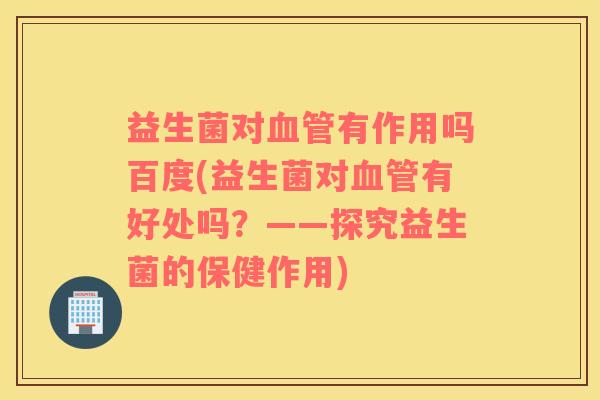 益生菌对血管有作用吗百度(益生菌对血管有好处吗？——探究益生菌的保健作用)