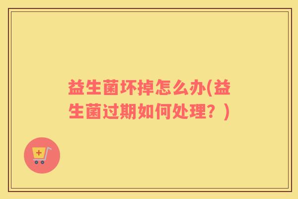 益生菌坏掉怎么办(益生菌过期如何处理？)