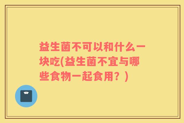 益生菌不可以和什么一块吃(益生菌不宜与哪些食物一起食用?) 益生菌不可以和什么一块吃(益生菌不宜与哪些食物一起食用?)